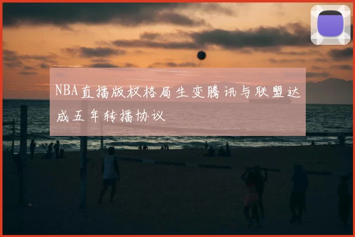 NBA直播版权格局生变腾讯与联盟达成五年转播协议