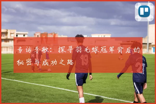 专访李敏：探寻羽毛球冠军背后的秘密与成功之路