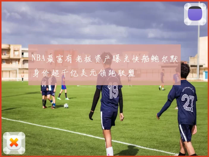 NBA最富有老板资产曝光快船鲍尔默身价超千亿美元领跑联盟