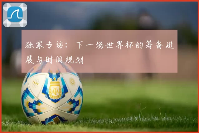 独家专访:下一场世界杯的筹备进展与时间规划