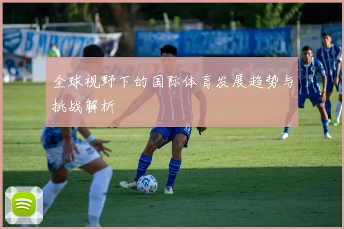 全球视野下的国际体育发展趋势与挑战解析