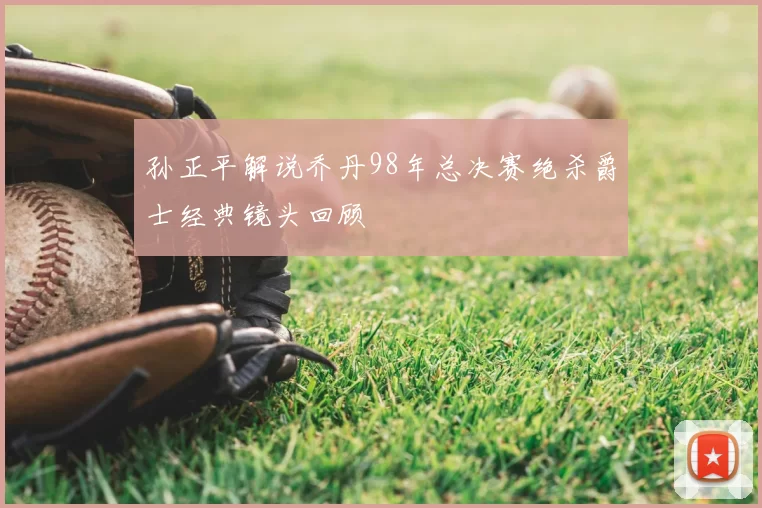 孙正平解说乔丹98年总决赛绝杀爵士经典镜头回顾
