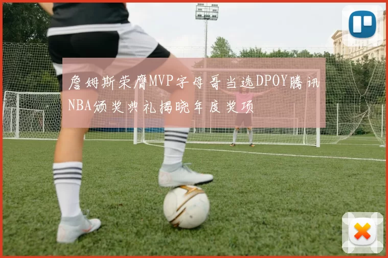 詹姆斯荣膺MVP字母哥当选DPOY腾讯NBA颁奖典礼揭晓年度奖项