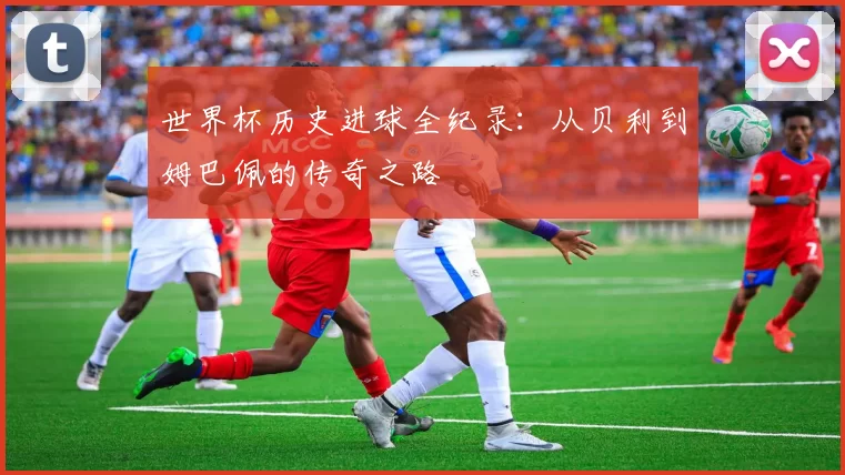 世界杯历史进球全纪录:从贝利到姆巴佩的传奇之路