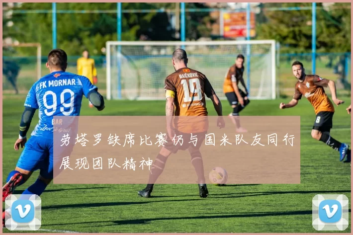劳塔罗缺席比赛仍与国米队友同行展现团队精神