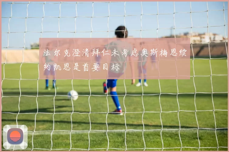法尔克澄清拜仁未考虑奥斯梅恩续约凯恩是首要目标